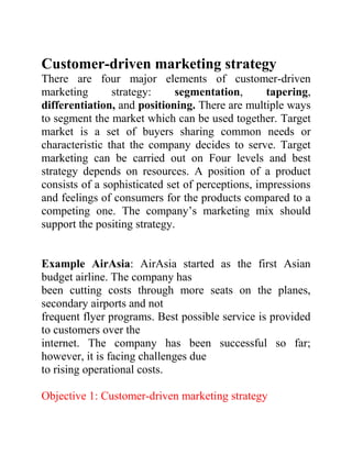 Customer-driven marketing strategy
There are four major elements of customer-driven
marketing strategy: segmentation, tapering,
differentiation, and positioning. There are multiple ways
to segment the market which can be used together. Target
market is a set of buyers sharing common needs or
characteristic that the company decides to serve. Target
marketing can be carried out on Four levels and best
strategy depends on resources. A position of a product
consists of a sophisticated set of perceptions, impressions
and feelings of consumers for the products compared to a
competing one. The company’s marketing mix should
support the positing strategy.
Example AirAsia: AirAsia started as the first Asian
budget airline. The company has
been cutting costs through more seats on the planes,
secondary airports and not
frequent flyer programs. Best possible service is provided
to customers over the
internet. The company has been successful so far;
however, it is facing challenges due
to rising operational costs.
Objective 1: Customer-driven marketing strategy
 