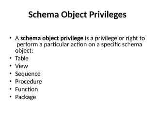 Schema Object Privileges
• A schema object privilege is a privilege or right to
perform a particular action on a specific schema
object:
• Table
• View
• Sequence
• Procedure
• Function
• Package
 