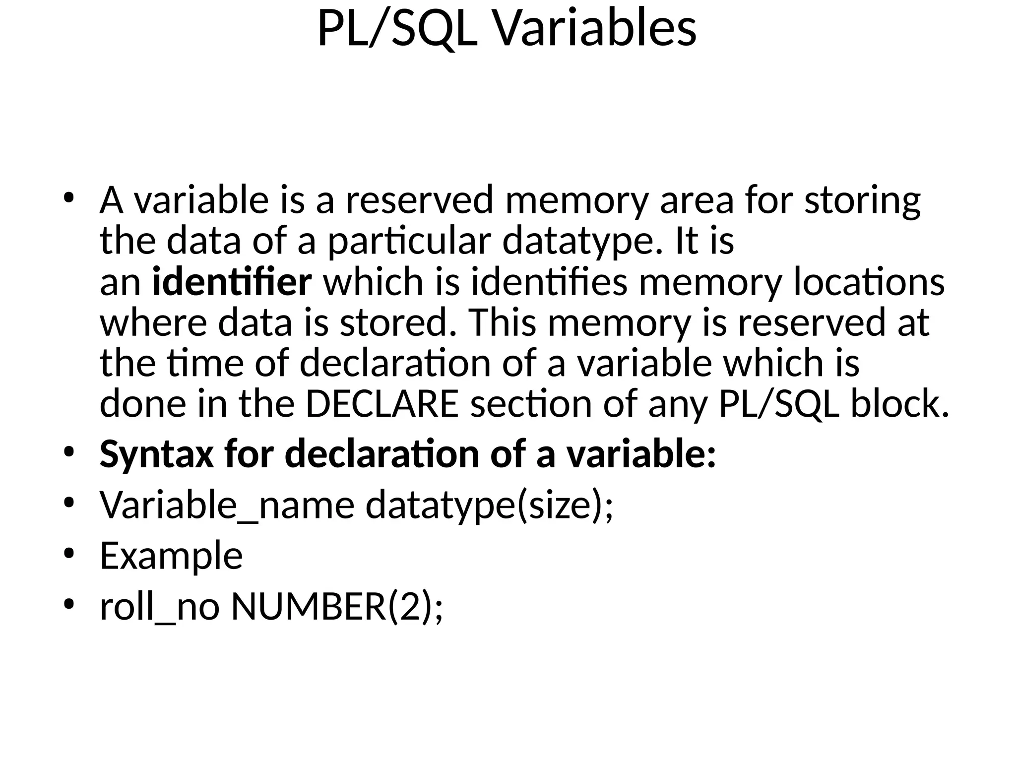 PL/SQL Variables
• A variable is a reserved memory area for storing
the data of a particular datatype. It is
an identifier which is identifies memory locations
where data is stored. This memory is reserved at
the time of declaration of a variable which is
done in the DECLARE section of any PL/SQL block.
• Syntax for declaration of a variable:
• Variable_name datatype(size);
• Example
• roll_no NUMBER(2);
 
