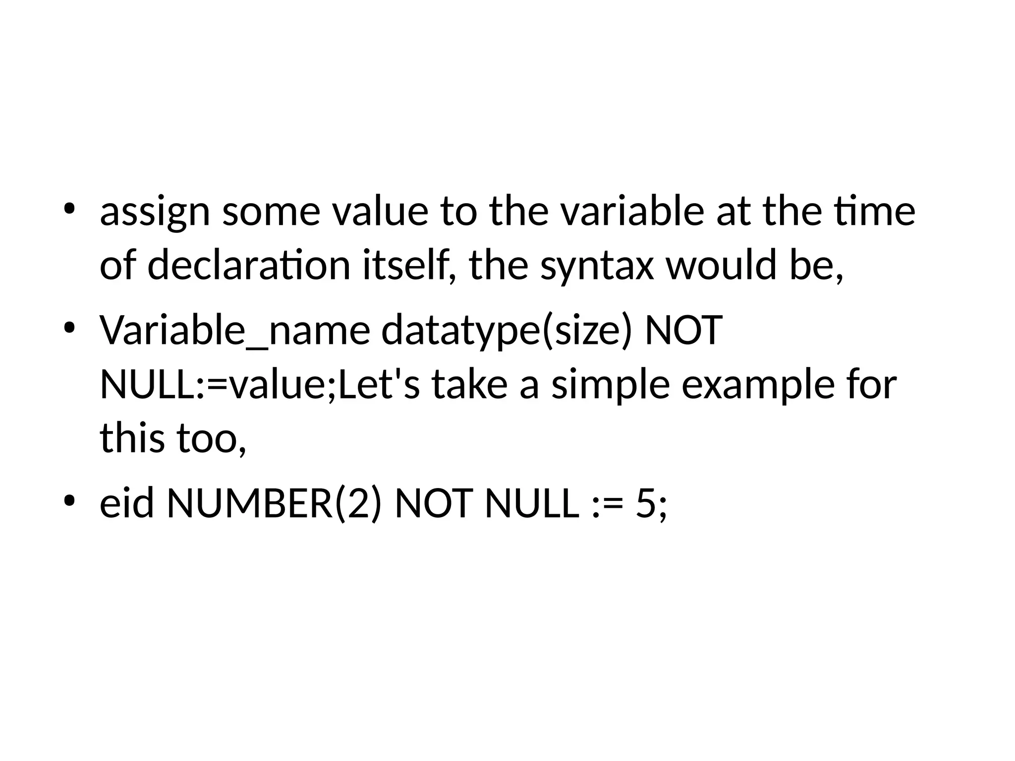 • assign some value to the variable at the time
of declaration itself, the syntax would be,
• Variable_name datatype(size) NOT
NULL:=value;Let's take a simple example for
this too,
• eid NUMBER(2) NOT NULL := 5;
 