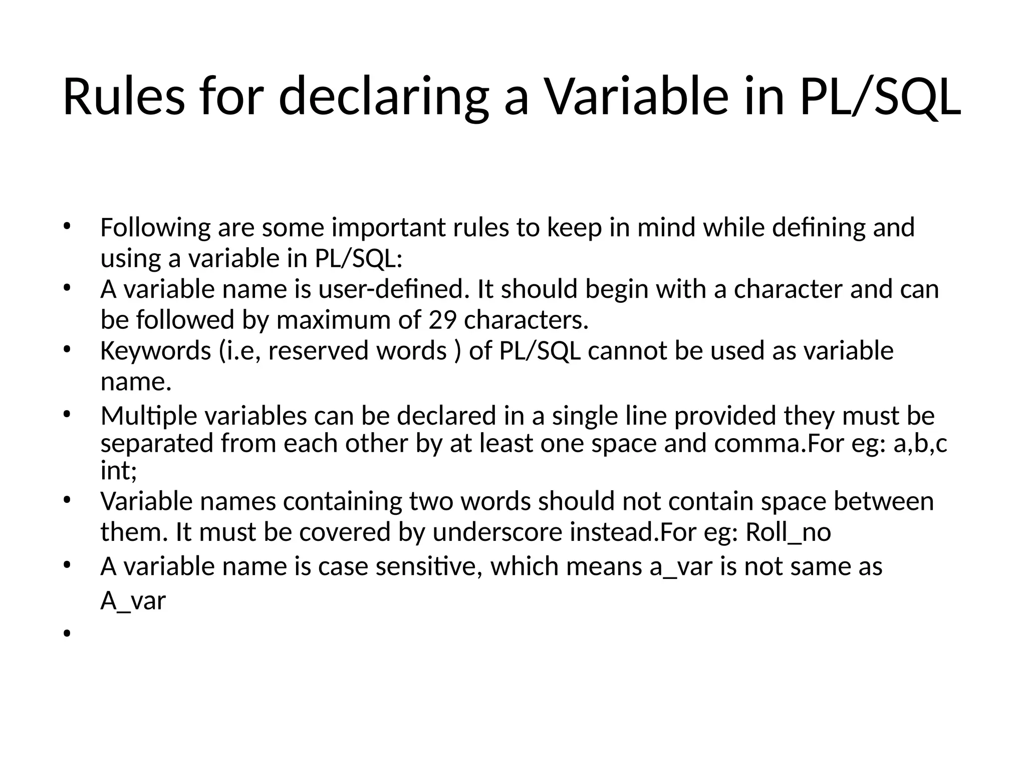 Rules for declaring a Variable in PL/SQL
• Following are some important rules to keep in mind while defining and
using a variable in PL/SQL:
• A variable name is user-defined. It should begin with a character and can
be followed by maximum of 29 characters.
• Keywords (i.e, reserved words ) of PL/SQL cannot be used as variable
name.
• Multiple variables can be declared in a single line provided they must be
separated from each other by at least one space and comma.For eg: a,b,c
int;
• Variable names containing two words should not contain space between
them. It must be covered by underscore instead.For eg: Roll_no
• A variable name is case sensitive, which means a_var is not same as
A_var
•
 
