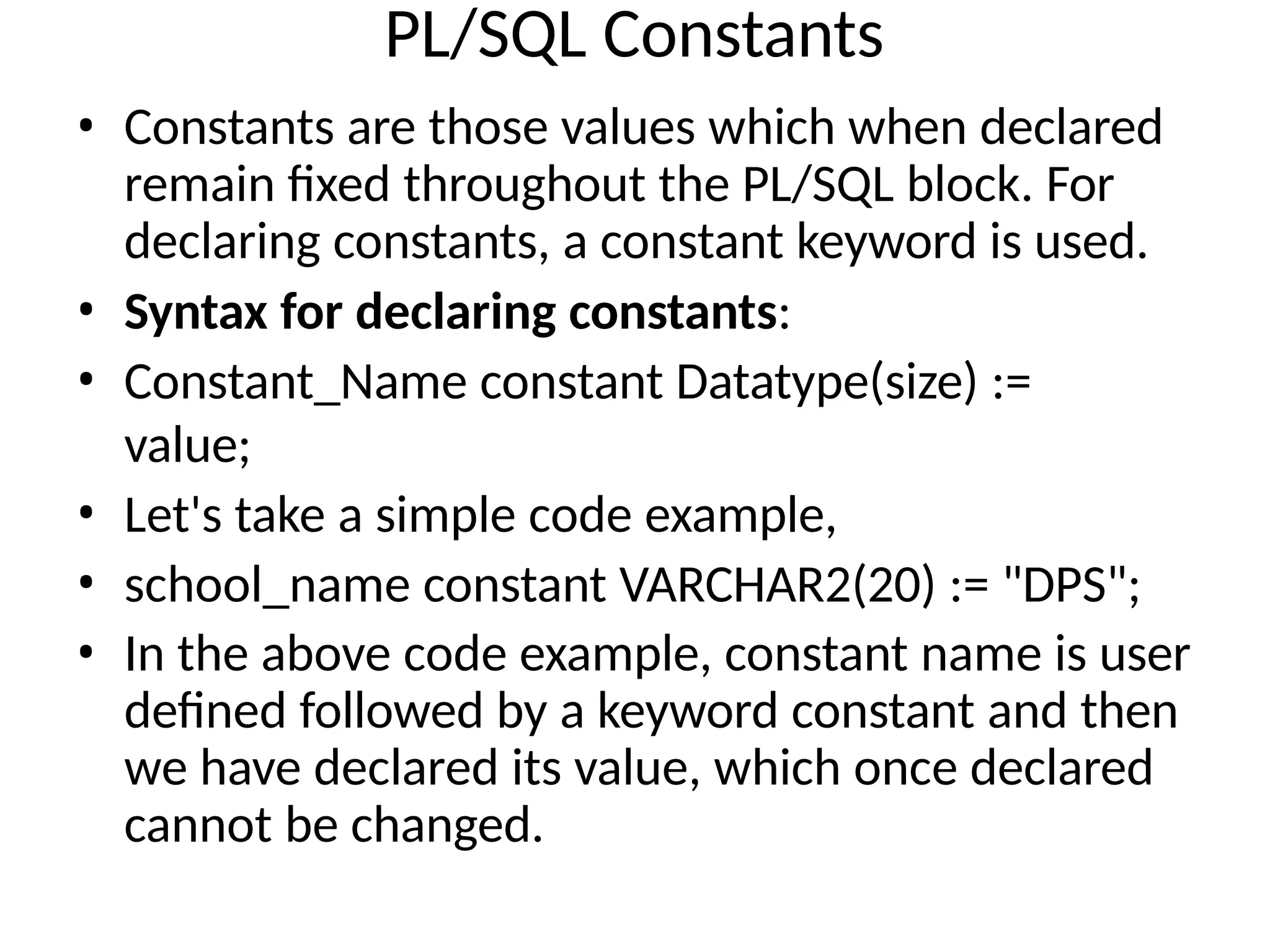 PL/SQL Constants
• Constants are those values which when declared
remain fixed throughout the PL/SQL block. For
declaring constants, a constant keyword is used.
• Syntax for declaring constants:
• Constant_Name constant Datatype(size) :=
value;
• Let's take a simple code example,
• school_name constant VARCHAR2(20) := "DPS";
• In the above code example, constant name is user
defined followed by a keyword constant and then
we have declared its value, which once declared
cannot be changed.
 