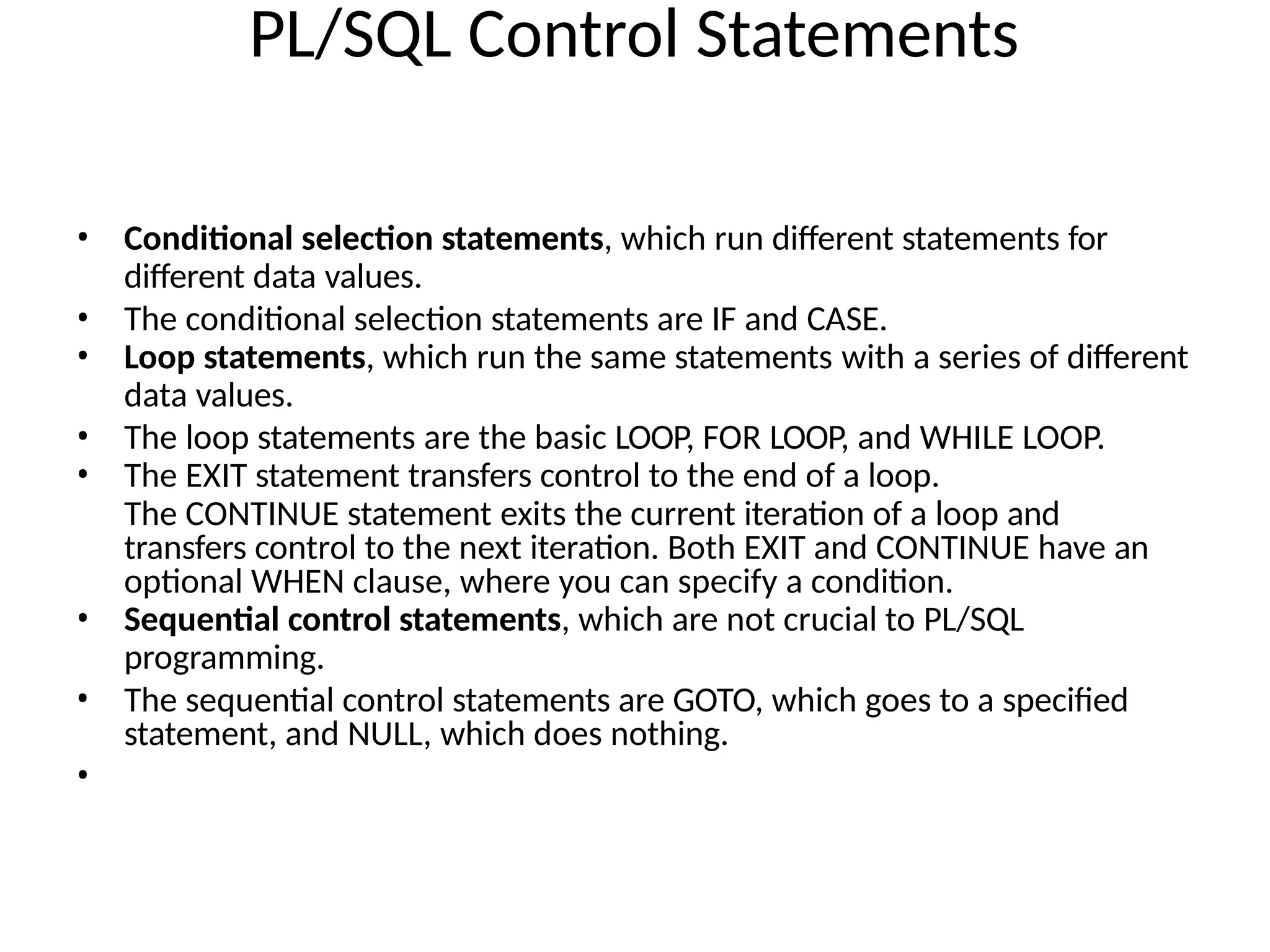 PL/SQL Control Statements
• Conditional selection statements, which run different statements for
different data values.
• The conditional selection statements are IF and CASE.
• Loop statements, which run the same statements with a series of different
data values.
• The loop statements are the basic LOOP, FOR LOOP, and WHILE LOOP.
• The EXIT statement transfers control to the end of a loop.
The CONTINUE statement exits the current iteration of a loop and
transfers control to the next iteration. Both EXIT and CONTINUE have an
optional WHEN clause, where you can specify a condition.
• Sequential control statements, which are not crucial to PL/SQL
programming.
• The sequential control statements are GOTO, which goes to a specified
statement, and NULL, which does nothing.
•
 