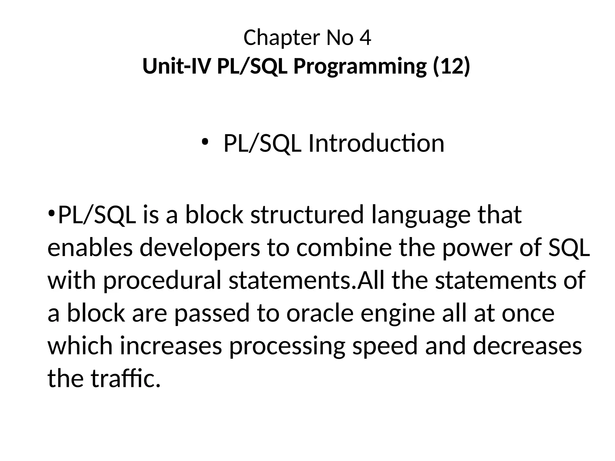 Chapter No 4
Unit-IV PL/SQL Programming (12)
• PL/SQL Introduction
•PL/SQL is a block structured language that
enables developers to combine the power of SQL
with procedural statements.All the statements of
a block are passed to oracle engine all at once
which increases processing speed and decreases
the traffic.
 