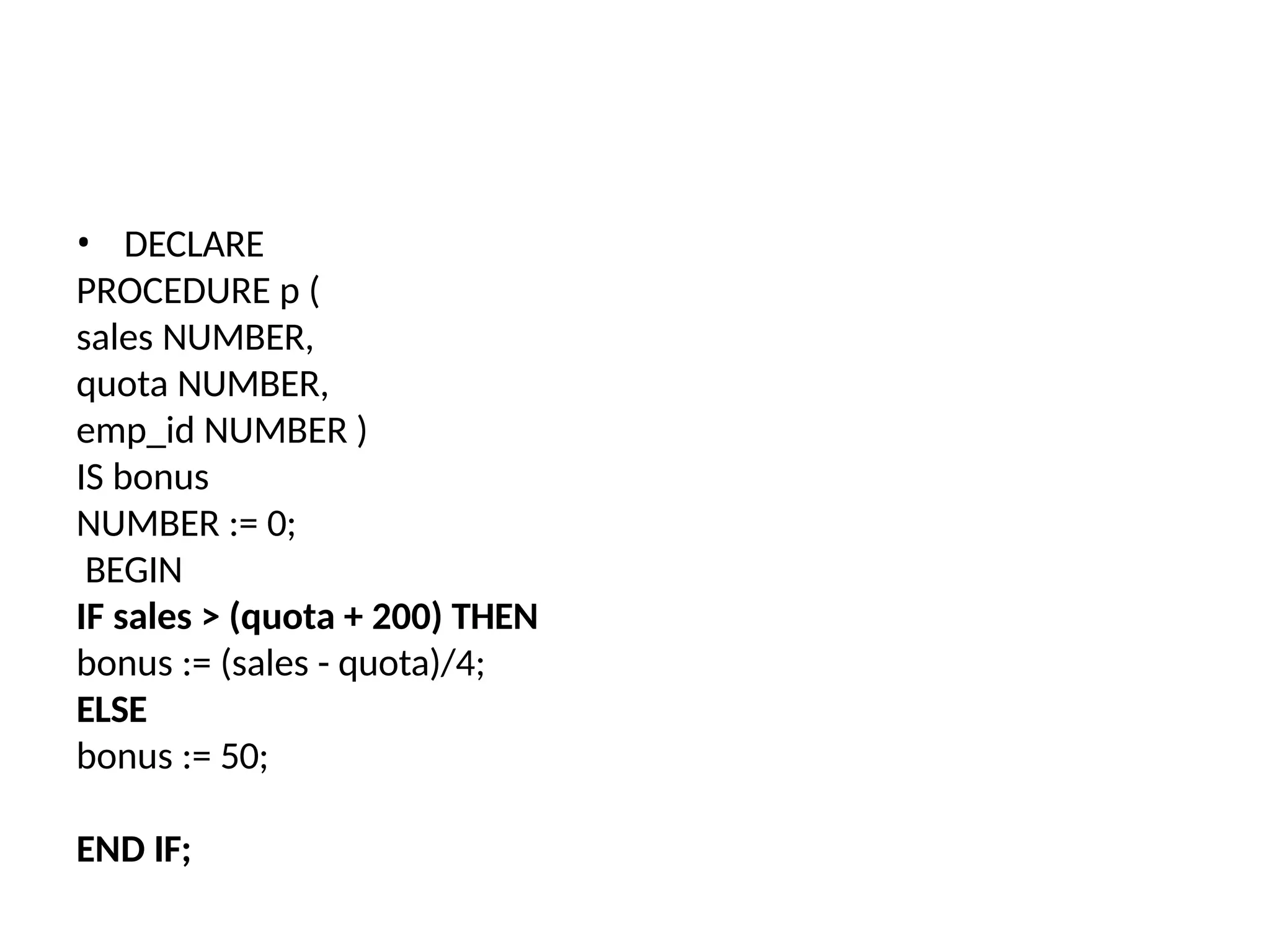 • DECLARE
PROCEDURE p (
sales NUMBER,
quota NUMBER,
emp_id NUMBER )
IS bonus
NUMBER := 0;
BEGIN
IF sales > (quota + 200) THEN
bonus := (sales - quota)/4;
ELSE
bonus := 50;
END IF;
 