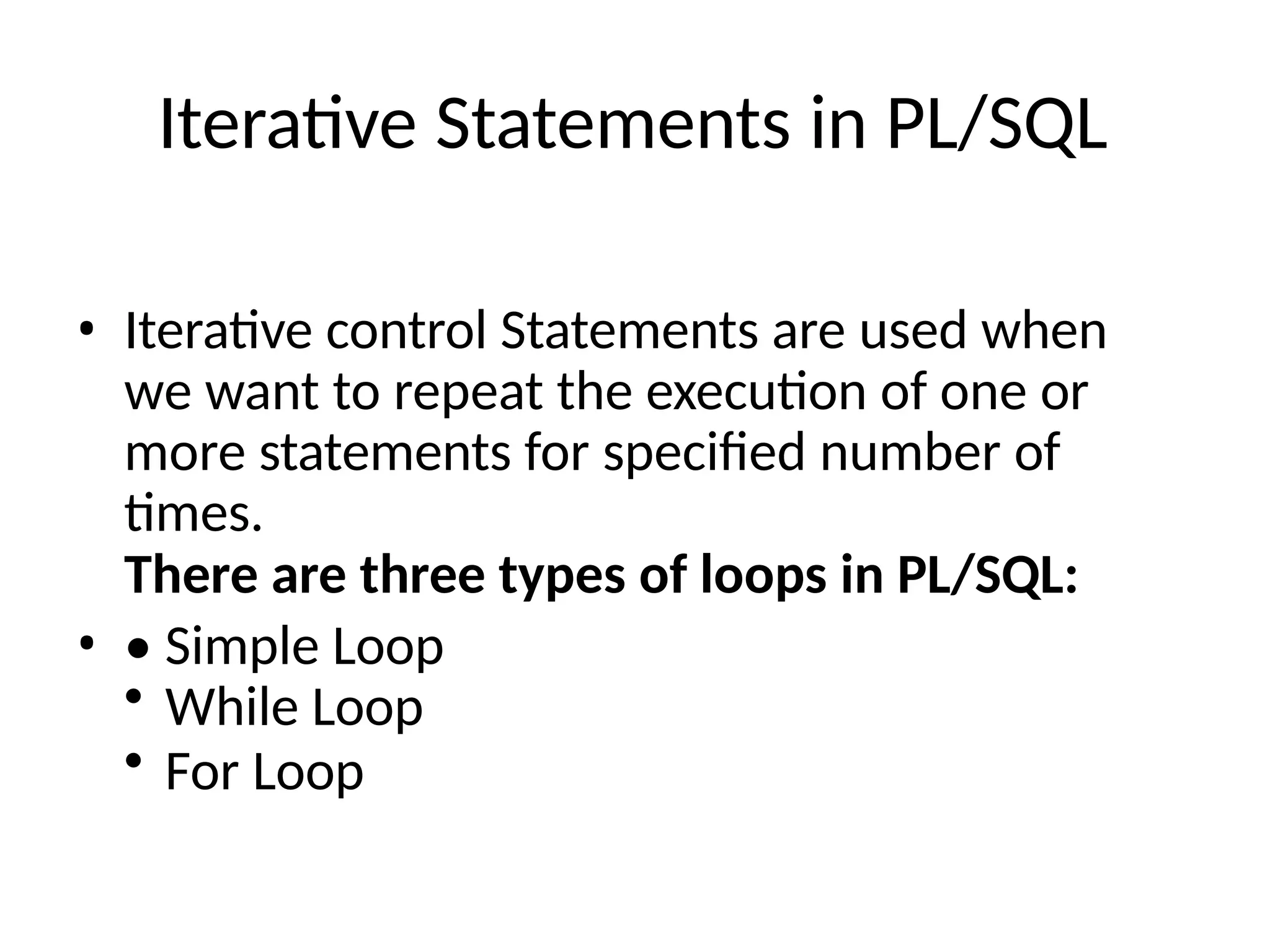 Iterative Statements in PL/SQL
• Iterative control Statements are used when
we want to repeat the execution of one or
more statements for specified number of
times.
There are three types of loops in PL/SQL:
• • Simple Loop
• While Loop
• For Loop
 