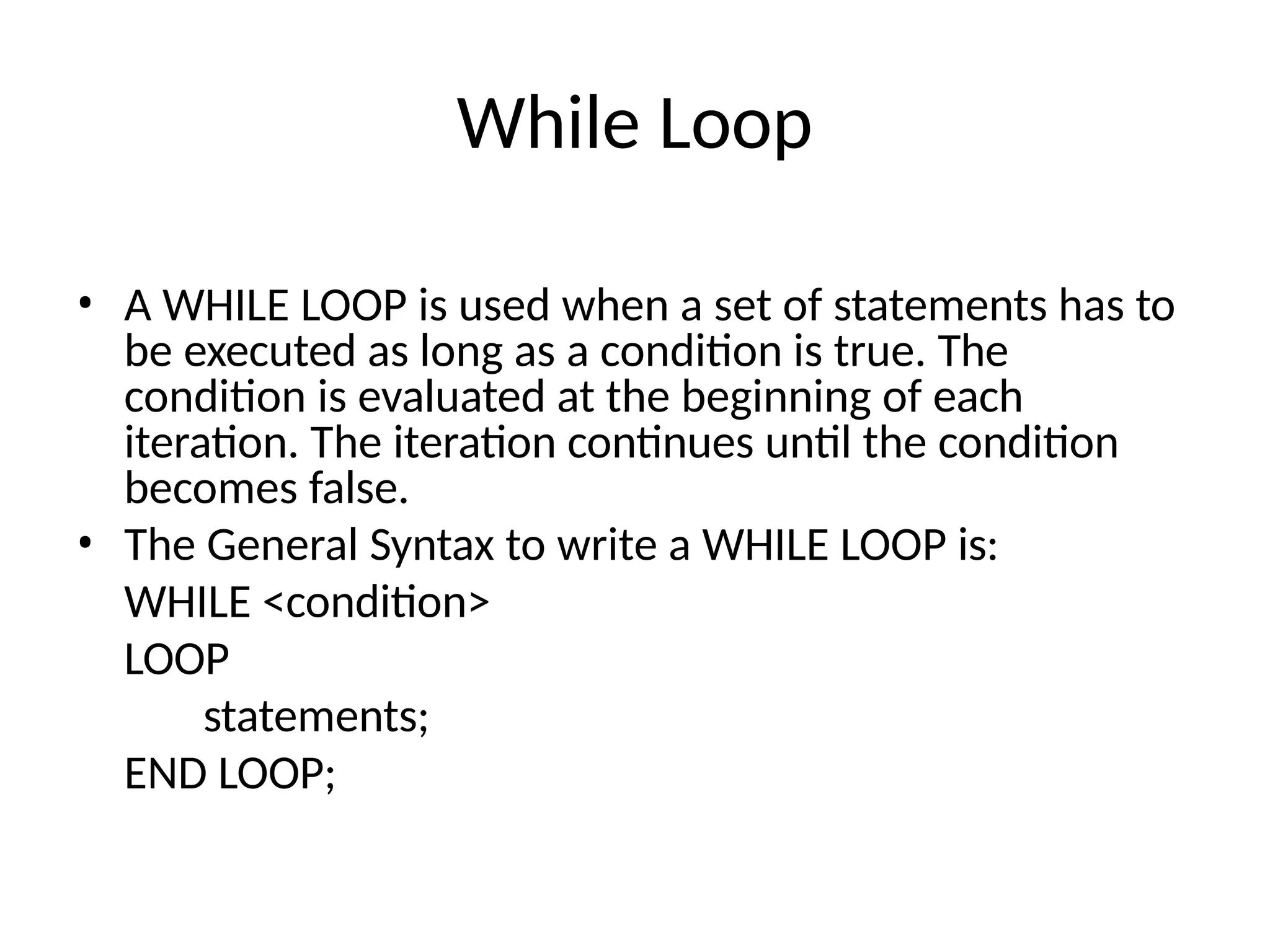 While Loop
• A WHILE LOOP is used when a set of statements has to
be executed as long as a condition is true. The
condition is evaluated at the beginning of each
iteration. The iteration continues until the condition
becomes false.
• The General Syntax to write a WHILE LOOP is:
WHILE <condition>
LOOP
statements;
END LOOP;
 