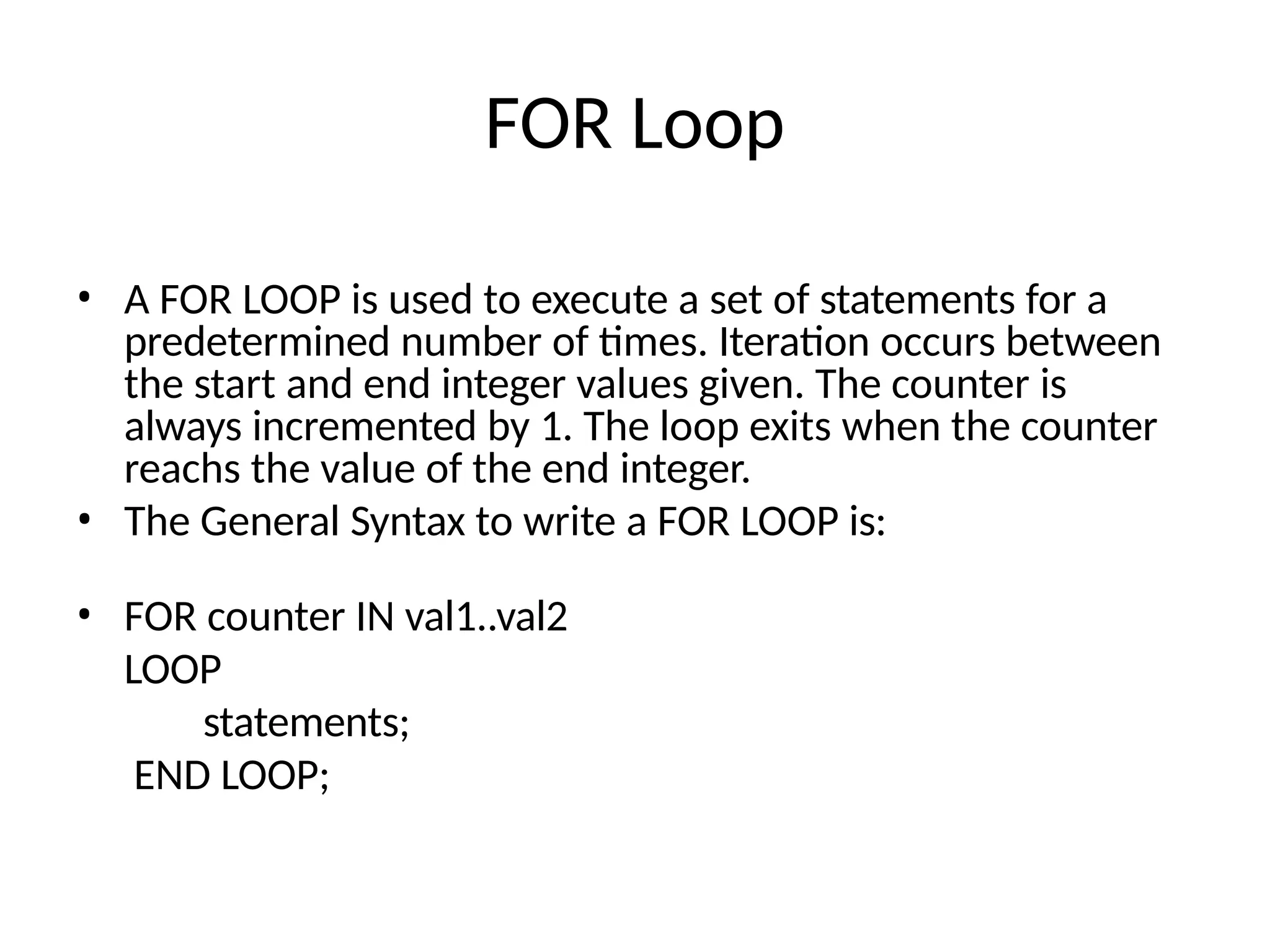 FOR Loop
• A FOR LOOP is used to execute a set of statements for a
predetermined number of times. Iteration occurs between
the start and end integer values given. The counter is
always incremented by 1. The loop exits when the counter
reachs the value of the end integer.
• The General Syntax to write a FOR LOOP is:
• FOR counter IN val1..val2
LOOP
statements;
END LOOP;
 