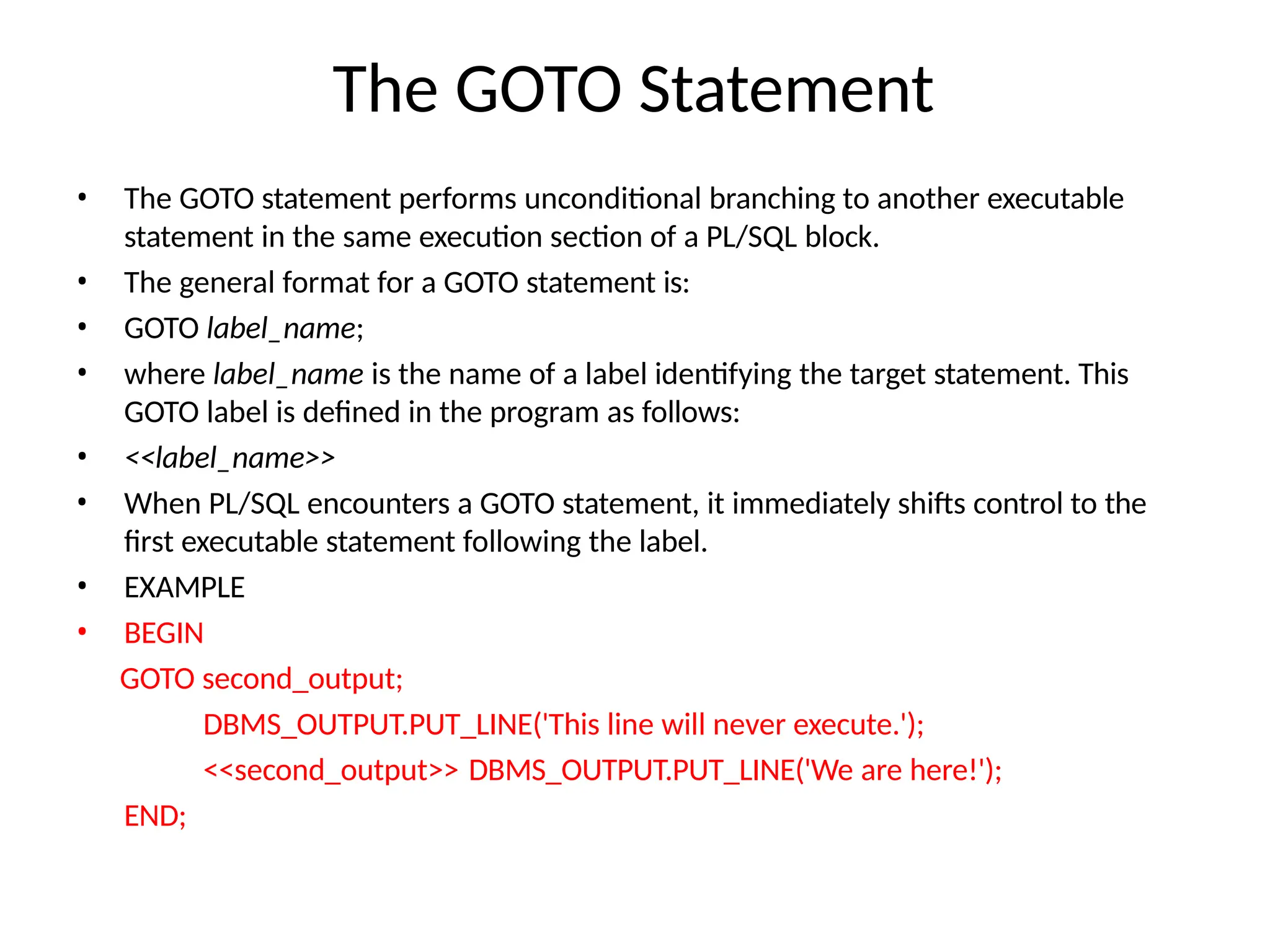 The GOTO Statement
• The GOTO statement performs unconditional branching to another executable
statement in the same execution section of a PL/SQL block.
• The general format for a GOTO statement is:
• GOTO label_name;
• where label_name is the name of a label identifying the target statement. This
GOTO label is defined in the program as follows:
• <<label_name>>
• When PL/SQL encounters a GOTO statement, it immediately shifts control to the
first executable statement following the label.
• EXAMPLE
• BEGIN
GOTO second_output;
DBMS_OUTPUT.PUT_LINE('This line will never execute.');
<<second_output>> DBMS_OUTPUT.PUT_LINE('We are here!');
END;
 