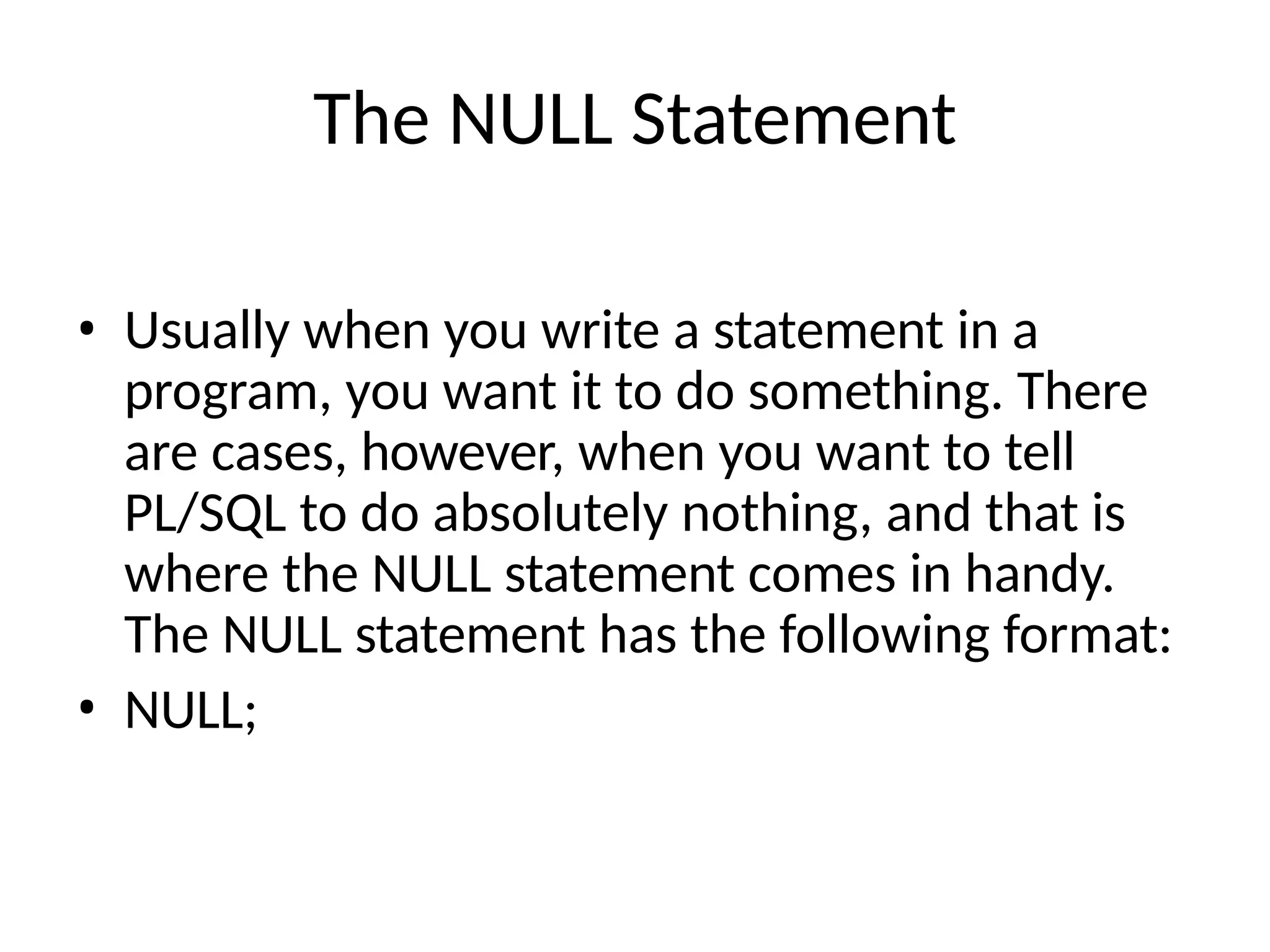 The NULL Statement
• Usually when you write a statement in a
program, you want it to do something. There
are cases, however, when you want to tell
PL/SQL to do absolutely nothing, and that is
where the NULL statement comes in handy.
The NULL statement has the following format:
• NULL;
 