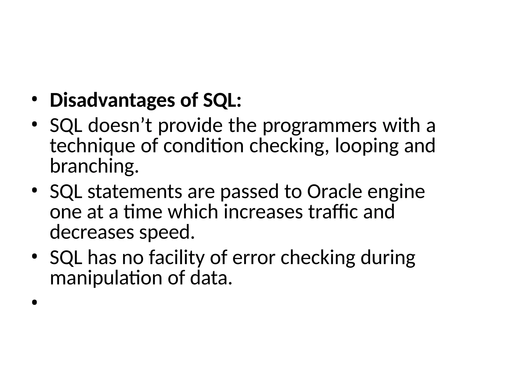 • Disadvantages of SQL:
• SQL doesn’t provide the programmers with a
technique of condition checking, looping and
branching.
• SQL statements are passed to Oracle engine
one at a time which increases traffic and
decreases speed.
• SQL has no facility of error checking during
manipulation of data.
•
 