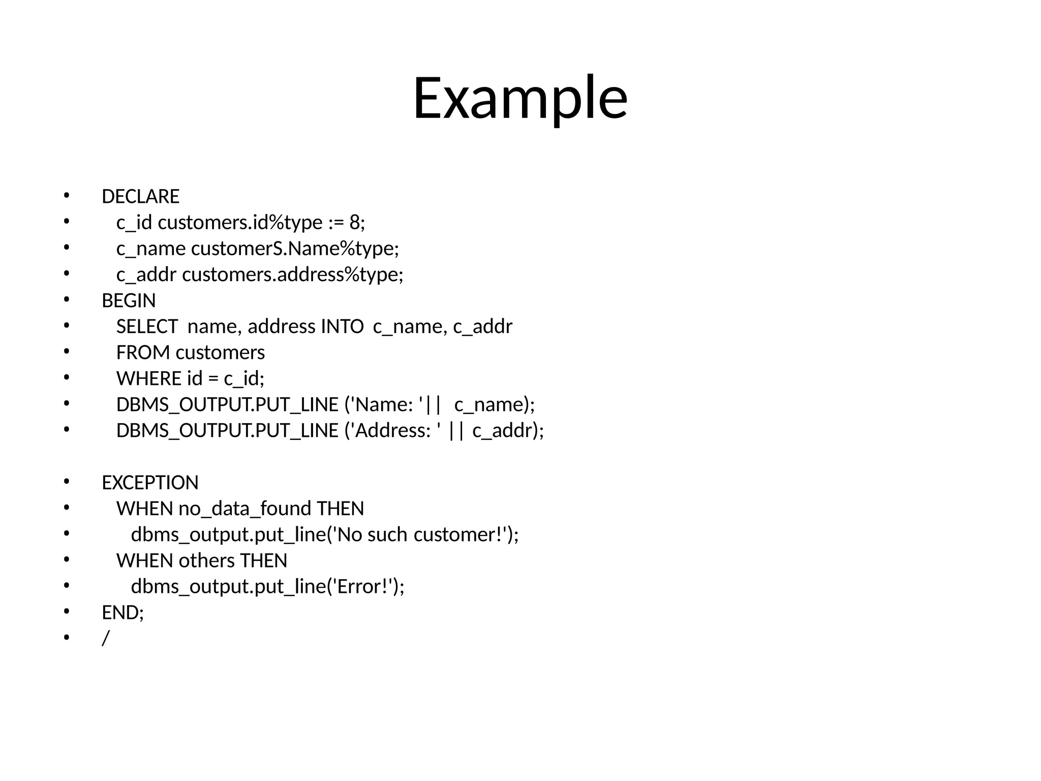 Example
• DECLARE
• c_id customers.id%type := 8;
• c_name customerS.Name%type;
• c_addr customers.address%type;
• BEGIN
• SELECT name, address INTO c_name, c_addr
• FROM customers
• WHERE id = c_id;
• DBMS_OUTPUT.PUT_LINE ('Name: '|| c_name);
• DBMS_OUTPUT.PUT_LINE ('Address: ' || c_addr);
• EXCEPTION
• WHEN no_data_found THEN
• dbms_output.put_line('No such customer!');
• WHEN others THEN
• dbms_output.put_line('Error!');
• END;
• /
 