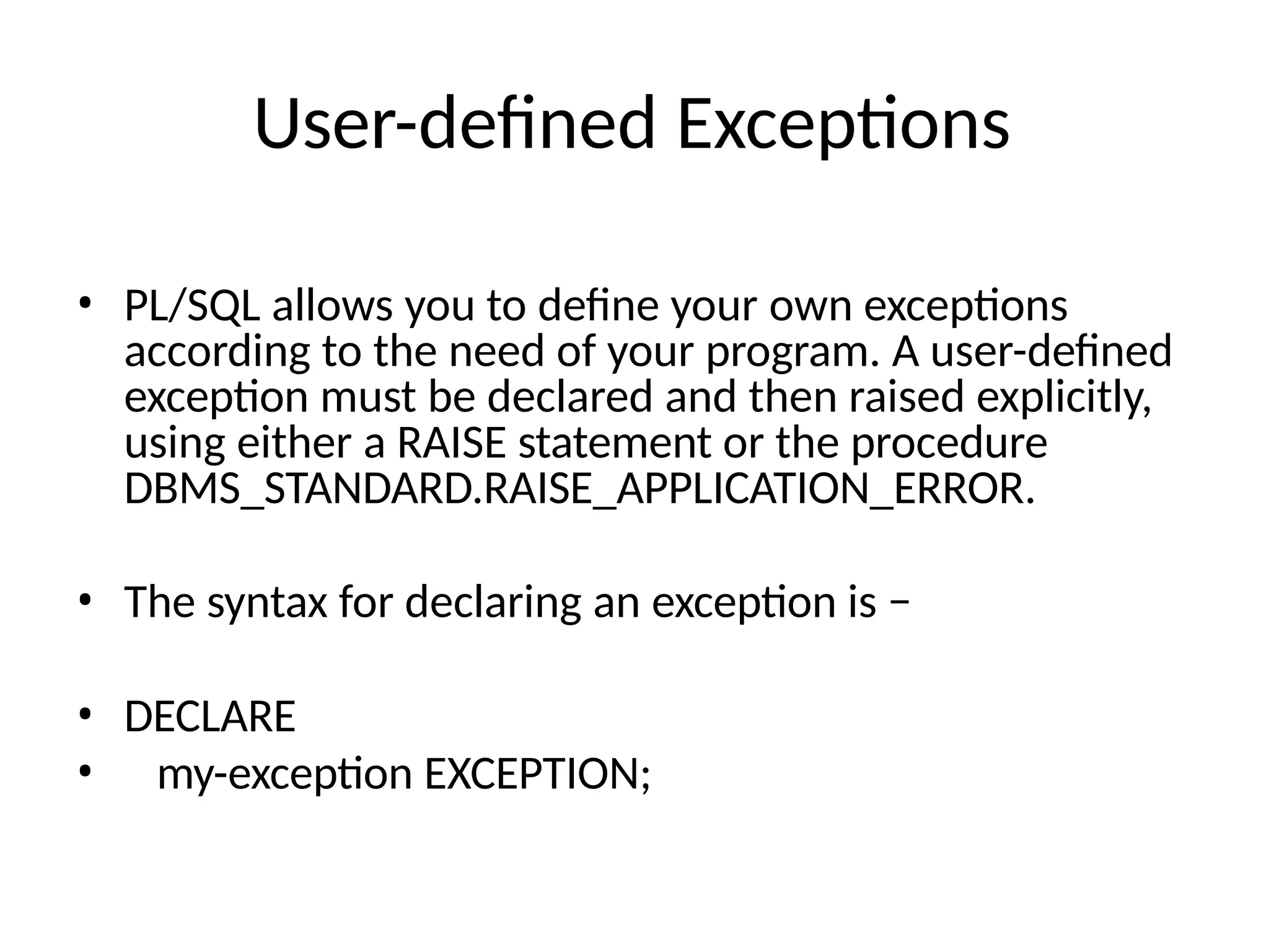 User-defined Exceptions
• PL/SQL allows you to define your own exceptions
according to the need of your program. A user-defined
exception must be declared and then raised explicitly,
using either a RAISE statement or the procedure
DBMS_STANDARD.RAISE_APPLICATION_ERROR.
• The syntax for declaring an exception is −
• DECLARE
• my-exception EXCEPTION;
 