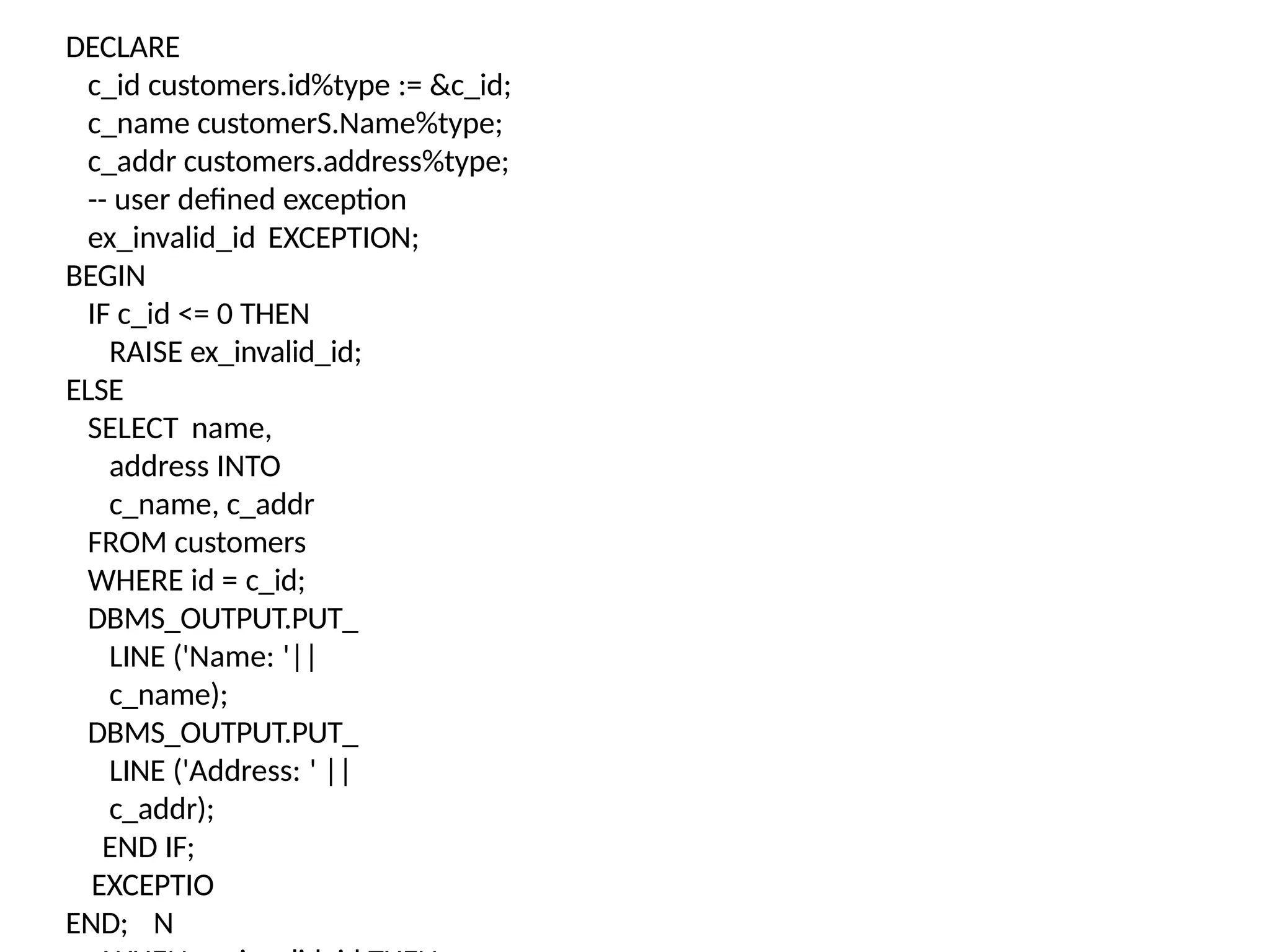 END;
DECLARE
c_id customers.id%type := &c_id;
c_name customerS.Name%type;
c_addr customers.address%type;
-- user defined exception
ex_invalid_id EXCEPTION;
BEGIN
IF c_id <= 0 THEN
RAISE ex_invalid_id;
ELSE
SELECT name,
address INTO
c_name, c_addr
FROM customers
WHERE id = c_id;
DBMS_OUTPUT.PUT_
LINE ('Name: '||
c_name);
DBMS_OUTPUT.PUT_
LINE ('Address: ' ||
c_addr);
END IF;
EXCEPTIO
N
 