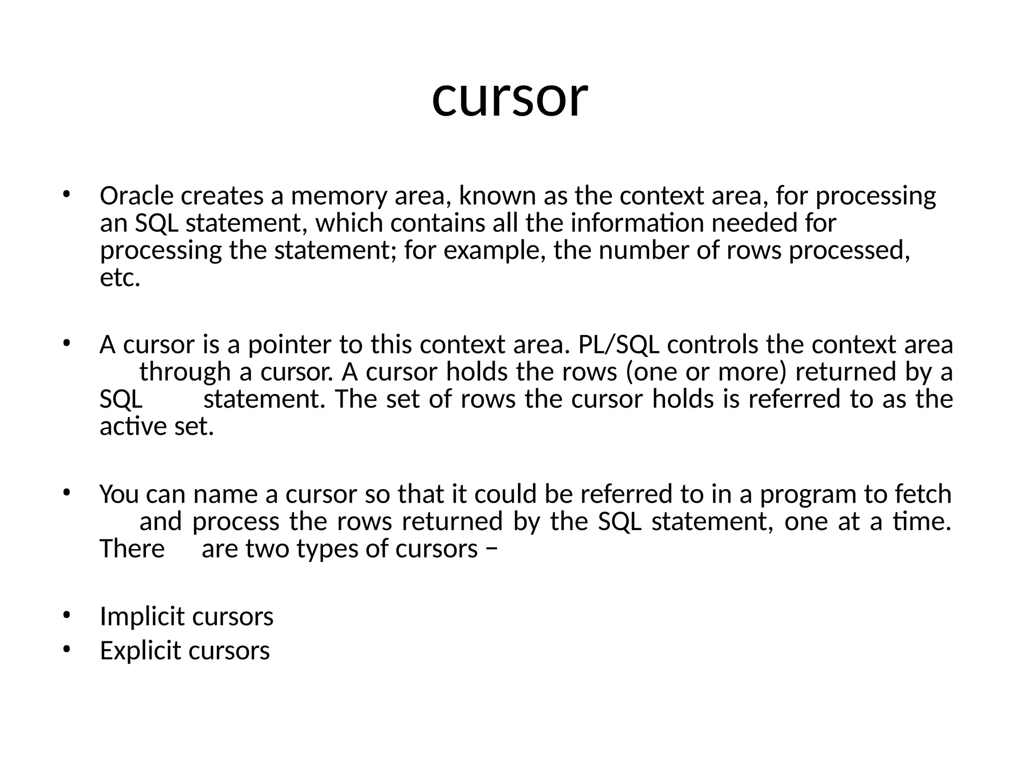 cursor
• Oracle creates a memory area, known as the context area, for processing
an SQL statement, which contains all the information needed for
processing the statement; for example, the number of rows processed,
etc.
• A cursor is a pointer to this context area. PL/SQL controls the context area
through a cursor. A cursor holds the rows (one or more) returned by a
SQL statement. The set of rows the cursor holds is referred to as the
active set.
• You can name a cursor so that it could be referred to in a program to fetch
and process the rows returned by the SQL statement, one at a time.
There are two types of cursors −
• Implicit cursors
• Explicit cursors
 