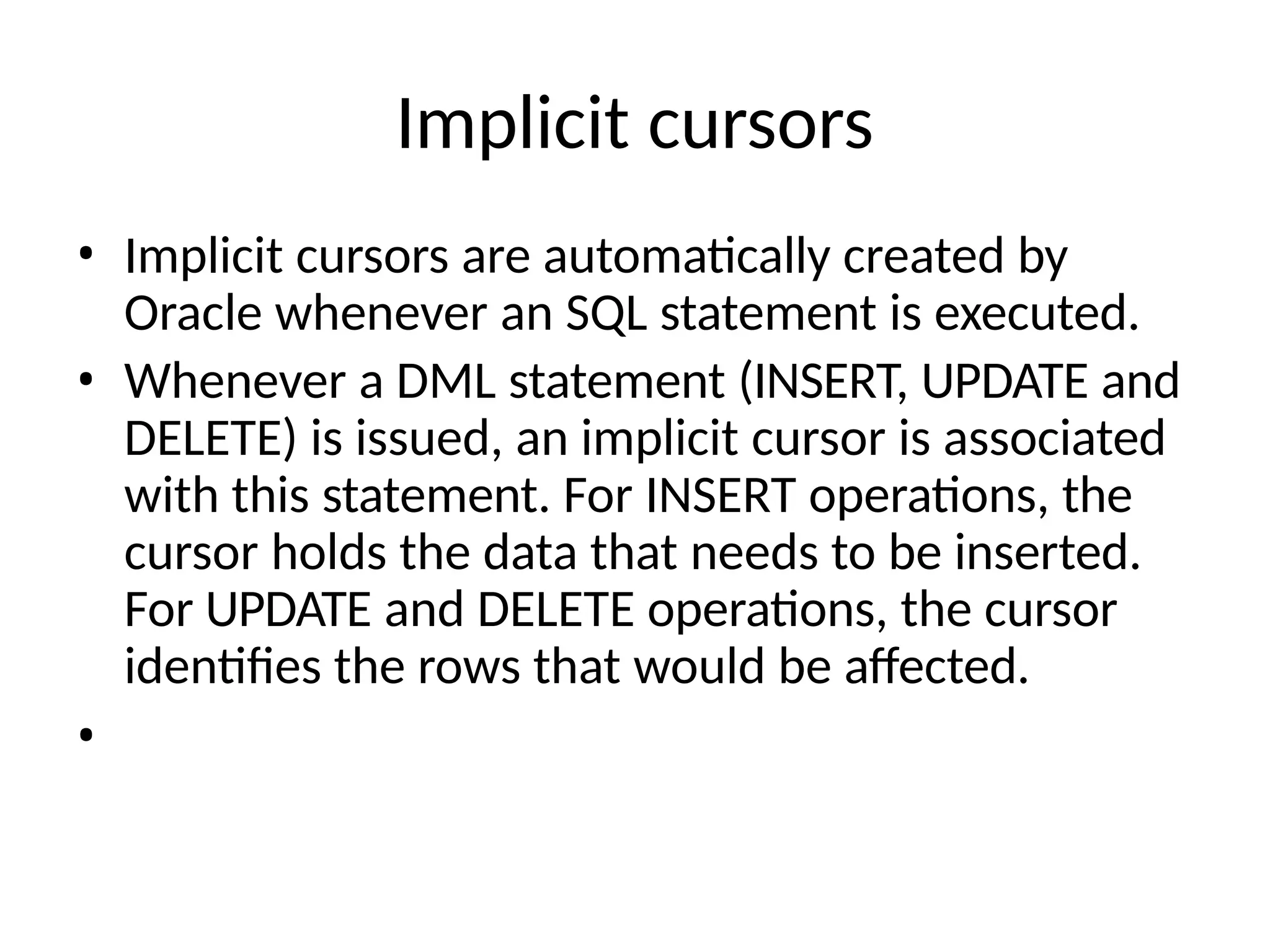 Implicit cursors
• Implicit cursors are automatically created by
Oracle whenever an SQL statement is executed.
• Whenever a DML statement (INSERT, UPDATE and
DELETE) is issued, an implicit cursor is associated
with this statement. For INSERT operations, the
cursor holds the data that needs to be inserted.
For UPDATE and DELETE operations, the cursor
identifies the rows that would be affected.
•
 