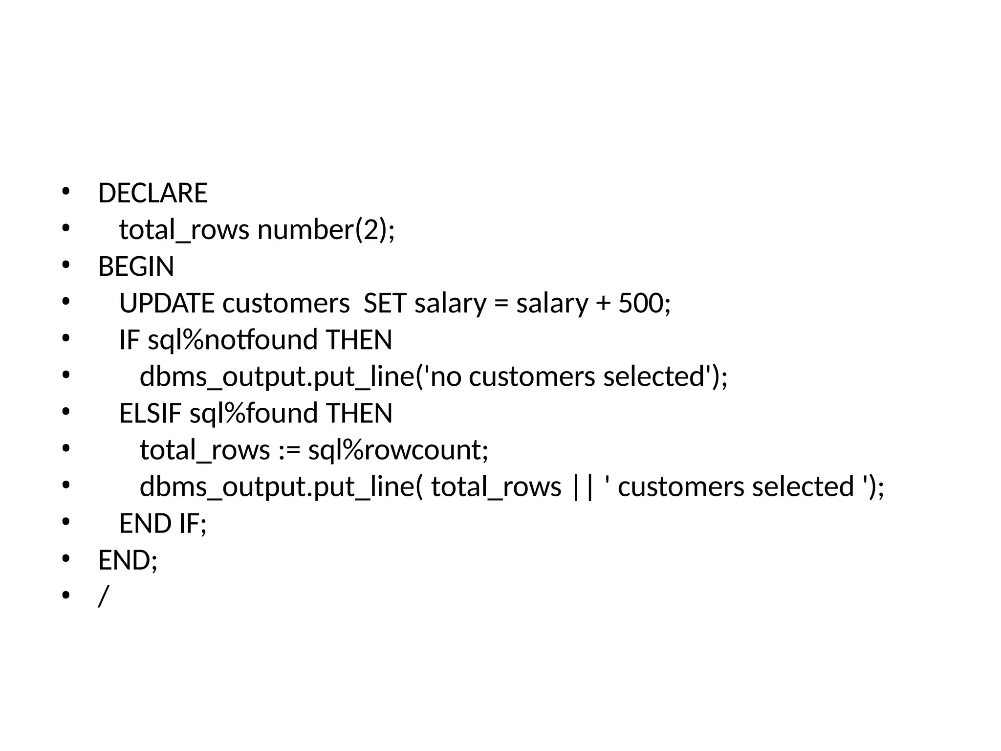 • DECLARE
• total_rows number(2);
• BEGIN
• UPDATE customers SET salary = salary + 500;
• IF sql%notfound THEN
• dbms_output.put_line('no customers selected');
• ELSIF sql%found THEN
• total_rows := sql%rowcount;
• dbms_output.put_line( total_rows || ' customers selected ');
• END IF;
• END;
• /
 