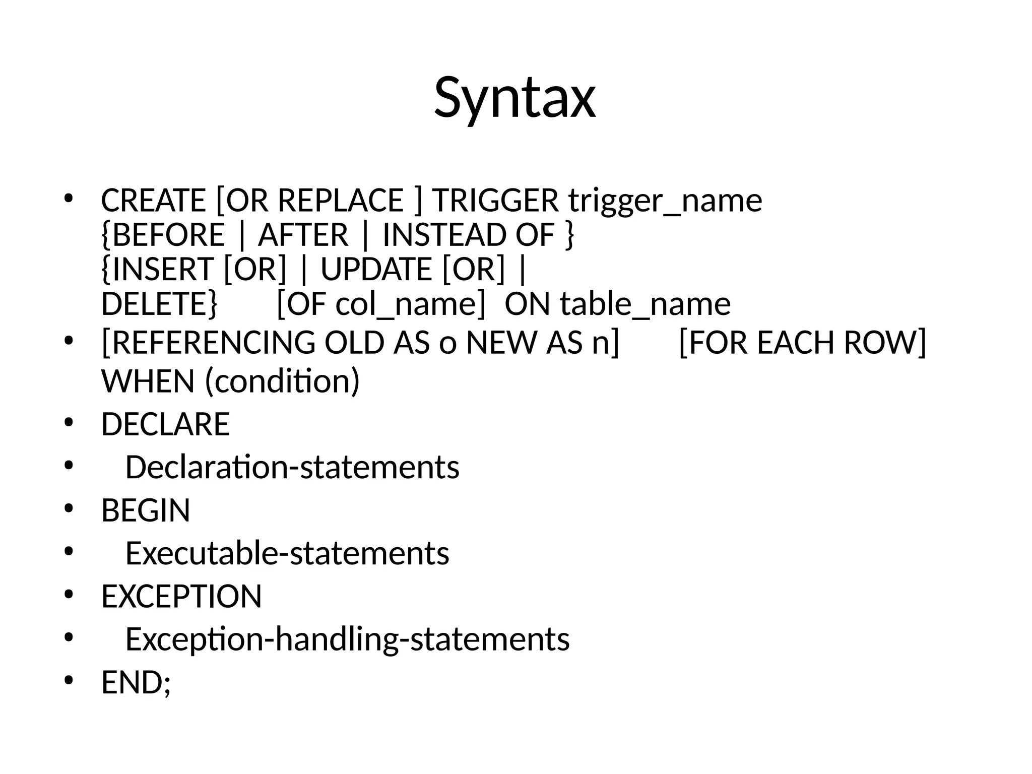 Syntax
• CREATE [OR REPLACE ] TRIGGER trigger_name
{BEFORE | AFTER | INSTEAD OF }
{INSERT [OR] | UPDATE [OR] |
DELETE} [OF col_name] ON table_name
• [REFERENCING OLD AS o NEW AS n] [FOR EACH ROW]
WHEN (condition)
• DECLARE
• Declaration-statements
• BEGIN
• Executable-statements
• EXCEPTION
• Exception-handling-statements
• END;
 