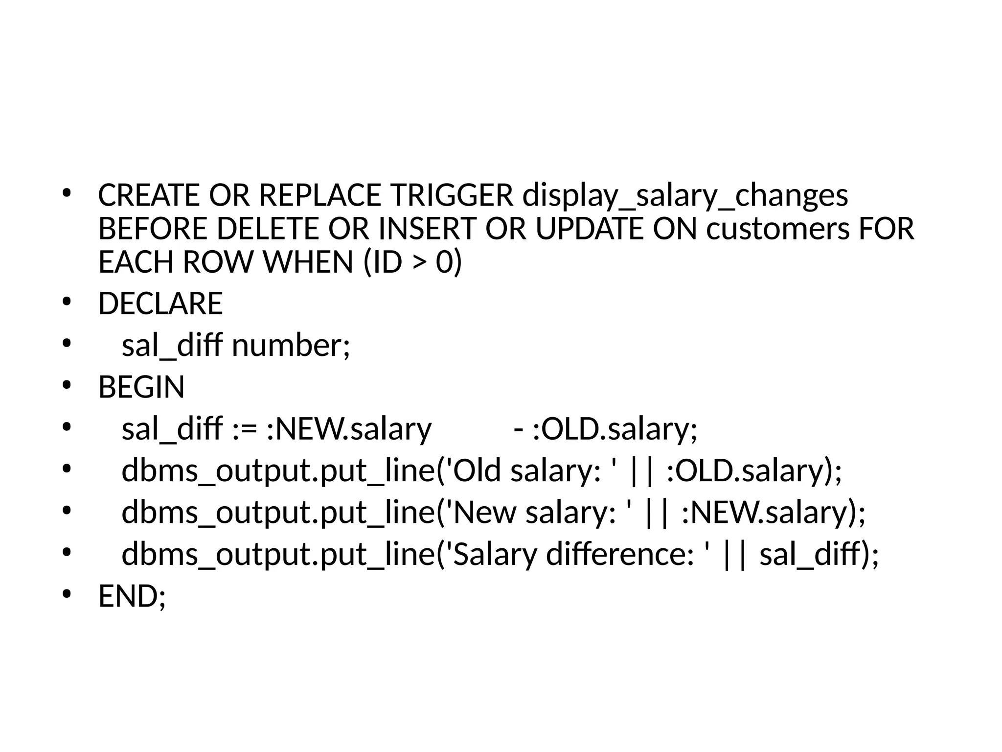 • CREATE OR REPLACE TRIGGER display_salary_changes
BEFORE DELETE OR INSERT OR UPDATE ON customers FOR
EACH ROW WHEN (ID > 0)
• DECLARE
• sal_diff number;
• BEGIN
• sal_diff := :NEW.salary - :OLD.salary;
• dbms_output.put_line('Old salary: ' || :OLD.salary);
• dbms_output.put_line('New salary: ' || :NEW.salary);
• dbms_output.put_line('Salary difference: ' || sal_diff);
• END;
 