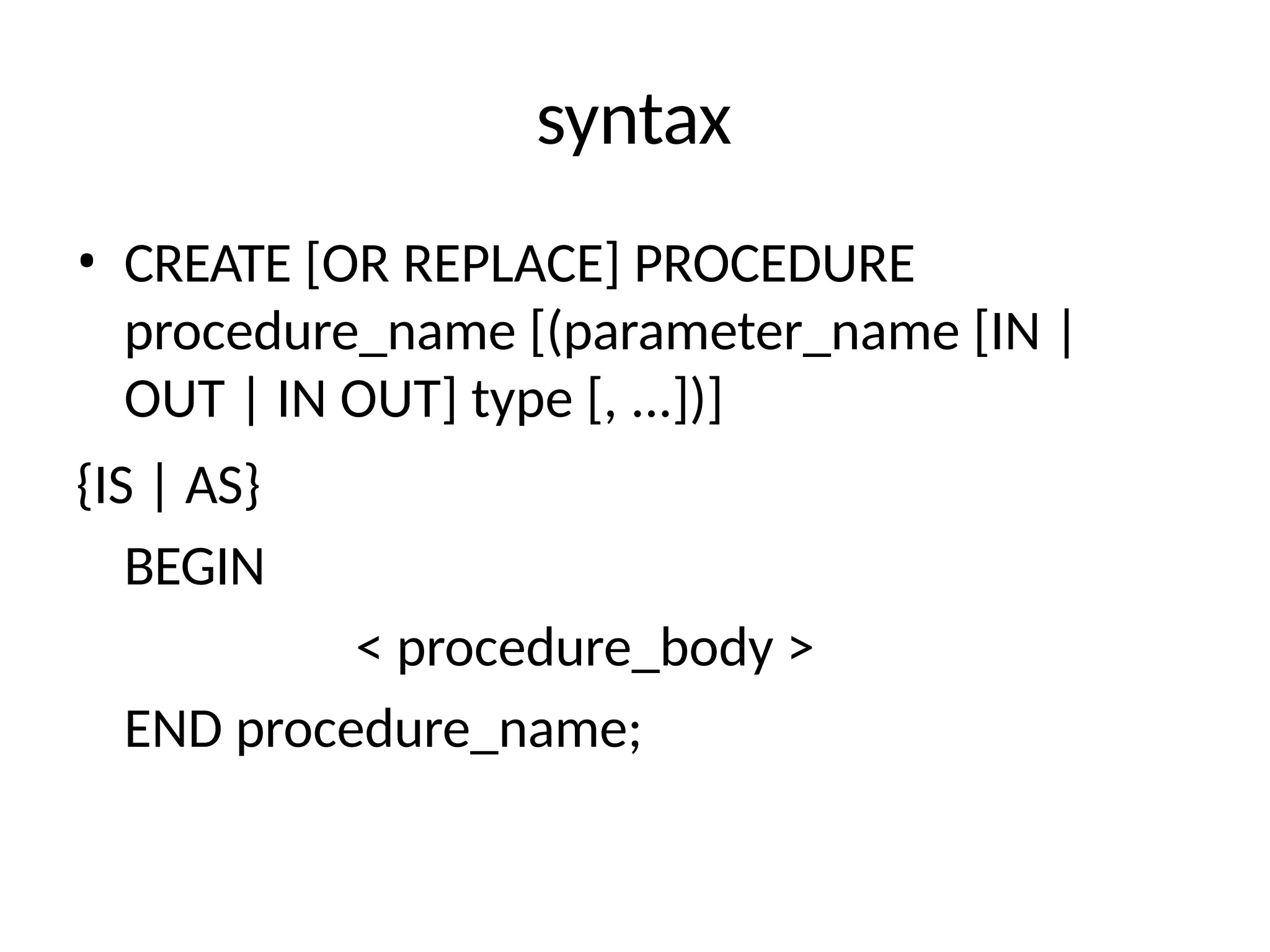 syntax
• CREATE [OR REPLACE] PROCEDURE
procedure_name [(parameter_name [IN |
OUT | IN OUT] type [, ...])]
{IS | AS}
BEGIN
< procedure_body >
END procedure_name;
 