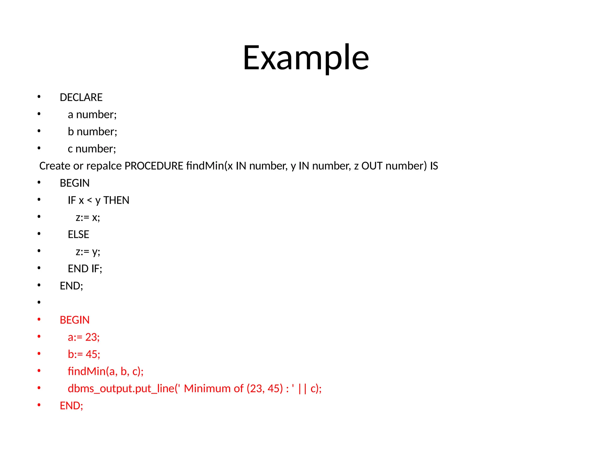 Example
• DECLARE
• a number;
• b number;
• c number;
Create or repalce PROCEDURE findMin(x IN number, y IN number, z OUT number) IS
• BEGIN
• IF x < y THEN
• z:= x;
• ELSE
• z:= y;
• END IF;
• END;
•
• BEGIN
• a:= 23;
• b:= 45;
• findMin(a, b, c);
• dbms_output.put_line(' Minimum of (23, 45) : ' || c);
• END;
 