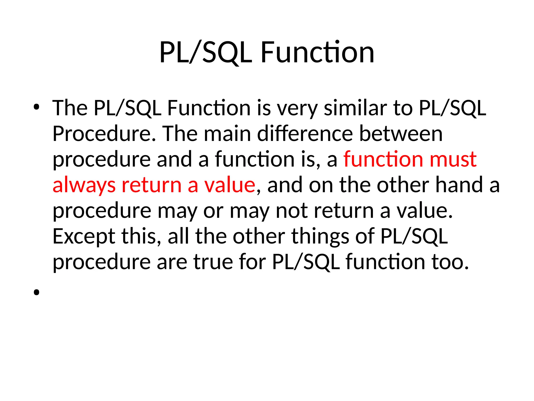 PL/SQL Function
• The PL/SQL Function is very similar to PL/SQL
Procedure. The main difference between
procedure and a function is, a function must
always return a value, and on the other hand a
procedure may or may not return a value.
Except this, all the other things of PL/SQL
procedure are true for PL/SQL function too.
•
 