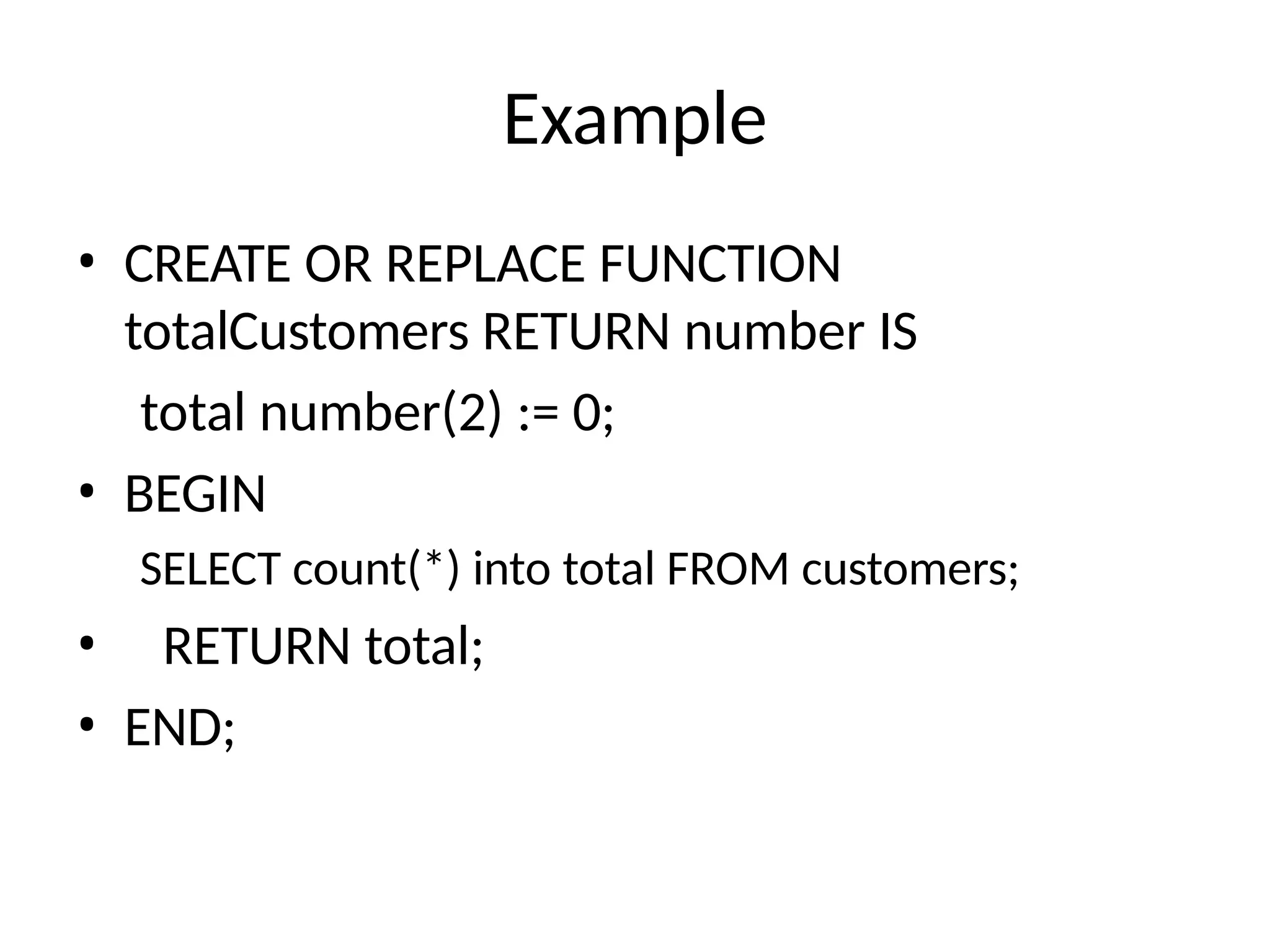 Example
• CREATE OR REPLACE FUNCTION
totalCustomers RETURN number IS
total number(2) := 0;
• BEGIN
SELECT count(*) into total FROM customers;
• RETURN total;
• END;
 