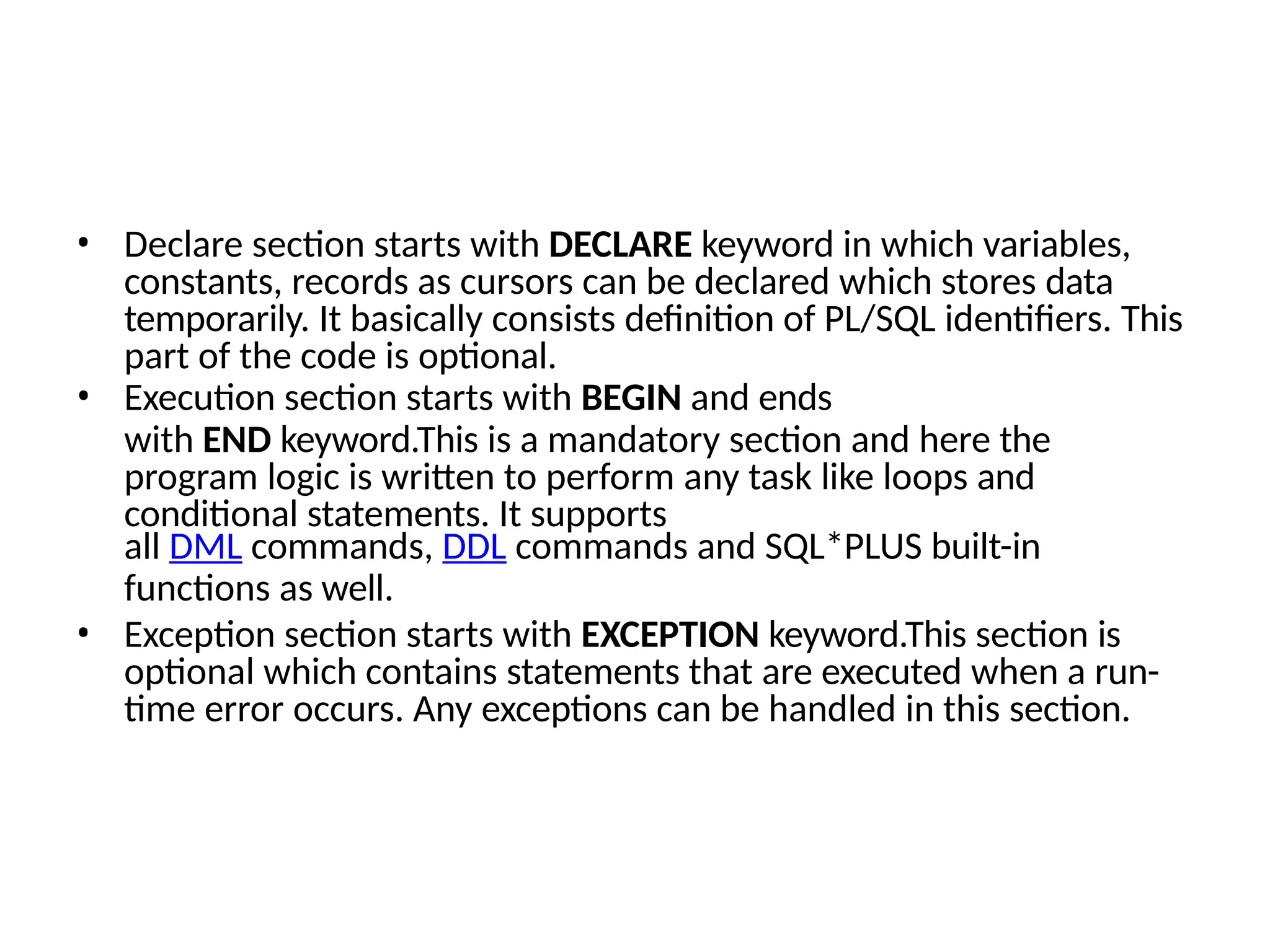 • Declare section starts with DECLARE keyword in which variables,
constants, records as cursors can be declared which stores data
temporarily. It basically consists definition of PL/SQL identifiers. This
part of the code is optional.
• Execution section starts with BEGIN and ends
with END keyword.This is a mandatory section and here the
program logic is written to perform any task like loops and
conditional statements. It supports
all DML commands, DDL commands and SQL*PLUS built-in
functions as well.
• Exception section starts with EXCEPTION keyword.This section is
optional which contains statements that are executed when a run-
time error occurs. Any exceptions can be handled in this section.
 