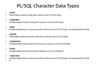 PL/SQL Character Data Types
•
•
1CHAR
Fixed-length character string with maximum size of 32,767 bytes
•
•
2VARCHAR2
Variable-length character string with maximum size of 32,767 bytes
•
•
3RAW
Variable-length binary or byte string with maximum size of 32,767 bytes, not interpreted by PL/SQL
•
•
4NCHAR
Fixed-length national character string with maximum size of 32,767 bytes
•
•
5NVARCHAR2
Variable-length national character string with maximum size of 32,767 bytes
•
•
6LONG
Variable-length character string with maximum size of 32,760 bytes
• 7LONG RAW
• Variable-length binary or byte string with maximum size of 32,760 bytes, not interpreted by PL/SQL
• 8
 