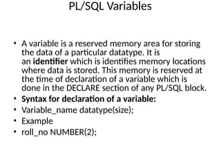 PL/SQL Variables
• A variable is a reserved memory area for storing
the data of a particular datatype. It is
an identifier which is identifies memory locations
where data is stored. This memory is reserved at
the time of declaration of a variable which is
done in the DECLARE section of any PL/SQL block.
• Syntax for declaration of a variable:
• Variable_name datatype(size);
• Example
• roll_no NUMBER(2);
 
