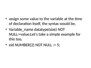 • assign some value to the variable at the time
of declaration itself, the syntax would be,
• Variable_name datatype(size) NOT
NULL:=value;Let's take a simple example for
this too,
• eid NUMBER(2) NOT NULL := 5;
 