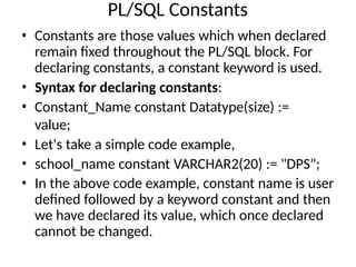 PL/SQL Constants
• Constants are those values which when declared
remain fixed throughout the PL/SQL block. For
declaring constants, a constant keyword is used.
• Syntax for declaring constants:
• Constant_Name constant Datatype(size) :=
value;
• Let's take a simple code example,
• school_name constant VARCHAR2(20) := "DPS";
• In the above code example, constant name is user
defined followed by a keyword constant and then
we have declared its value, which once declared
cannot be changed.
 