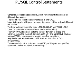 PL/SQL Control Statements
• Conditional selection statements, which run different statements for
different data values.
• The conditional selection statements are IF and CASE.
• Loop statements, which run the same statements with a series of different
data values.
• The loop statements are the basic LOOP, FOR LOOP, and WHILE LOOP.
• The EXIT statement transfers control to the end of a loop.
The CONTINUE statement exits the current iteration of a loop and
transfers control to the next iteration. Both EXIT and CONTINUE have an
optional WHEN clause, where you can specify a condition.
• Sequential control statements, which are not crucial to PL/SQL
programming.
• The sequential control statements are GOTO, which goes to a specified
statement, and NULL, which does nothing.
•
 