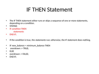 IF THEN Statement
• The IF THEN statement either runs or skips a sequence of one or more statements,
depending on a condition.
• SYNTAX:
• IF condition THEN
statements
• END IF;
• If the condition is true, the statements run; otherwise, the IF statement does nothing.
• IF new_balance < minimum_balance THEN
• overdrawn := TRUE;
• ELSE
• overdrawn := FALSE;
• END IF;
 