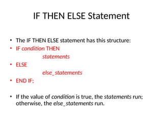IF THEN ELSE Statement
• The IF THEN ELSE statement has this structure:
• IF condition THEN
statements
• ELSE
else_statements
• END IF;
• If the value of condition is true, the statements run;
otherwise, the else_statements run.
 