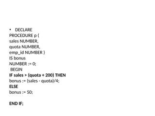 • DECLARE
PROCEDURE p (
sales NUMBER,
quota NUMBER,
emp_id NUMBER )
IS bonus
NUMBER := 0;
BEGIN
IF sales > (quota + 200) THEN
bonus := (sales - quota)/4;
ELSE
bonus := 50;
END IF;
 