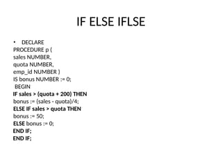 IF ELSE IFLSE
• DECLARE
PROCEDURE p (
sales NUMBER,
quota NUMBER,
emp_id NUMBER )
IS bonus NUMBER := 0;
BEGIN
IF sales > (quota + 200) THEN
bonus := (sales - quota)/4;
ELSE IF sales > quota THEN
bonus := 50;
ELSE bonus := 0;
END IF;
END IF;
 