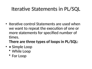 Iterative Statements in PL/SQL
• Iterative control Statements are used when
we want to repeat the execution of one or
more statements for specified number of
times.
There are three types of loops in PL/SQL:
• • Simple Loop
• While Loop
• For Loop
 