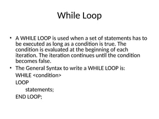 While Loop
• A WHILE LOOP is used when a set of statements has to
be executed as long as a condition is true. The
condition is evaluated at the beginning of each
iteration. The iteration continues until the condition
becomes false.
• The General Syntax to write a WHILE LOOP is:
WHILE <condition>
LOOP
statements;
END LOOP;
 
