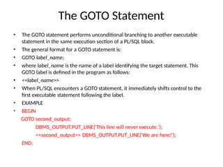The GOTO Statement
• The GOTO statement performs unconditional branching to another executable
statement in the same execution section of a PL/SQL block.
• The general format for a GOTO statement is:
• GOTO label_name;
• where label_name is the name of a label identifying the target statement. This
GOTO label is defined in the program as follows:
• <<label_name>>
• When PL/SQL encounters a GOTO statement, it immediately shifts control to the
first executable statement following the label.
• EXAMPLE
• BEGIN
GOTO second_output;
DBMS_OUTPUT.PUT_LINE('This line will never execute.');
<<second_output>> DBMS_OUTPUT.PUT_LINE('We are here!');
END;
 