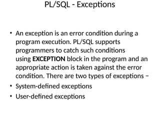 PL/SQL - Exceptions
• An exception is an error condition during a
program execution. PL/SQL supports
programmers to catch such conditions
using EXCEPTION block in the program and an
appropriate action is taken against the error
condition. There are two types of exceptions −
• System-defined exceptions
• User-defined exceptions
 