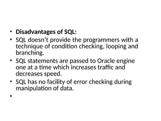 • Disadvantages of SQL:
• SQL doesn’t provide the programmers with a
technique of condition checking, looping and
branching.
• SQL statements are passed to Oracle engine
one at a time which increases traffic and
decreases speed.
• SQL has no facility of error checking during
manipulation of data.
•
 