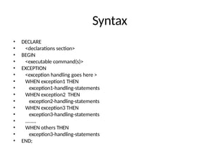 Syntax
• DECLARE
• <declarations section>
• BEGIN
• <executable command(s)>
• EXCEPTION
• <exception handling goes here >
• WHEN exception1 THEN
• exception1-handling-statements
• WHEN exception2 THEN
• exception2-handling-statements
• WHEN exception3 THEN
• exception3-handling-statements
• ........
• WHEN others THEN
• exception3-handling-statements
• END;
 