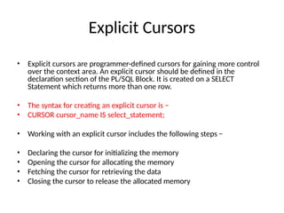 Explicit Cursors
• Explicit cursors are programmer-defined cursors for gaining more control
over the context area. An explicit cursor should be defined in the
declaration section of the PL/SQL Block. It is created on a SELECT
Statement which returns more than one row.
• The syntax for creating an explicit cursor is −
• CURSOR cursor_name IS select_statement;
• Working with an explicit cursor includes the following steps −
• Declaring the cursor for initializing the memory
• Opening the cursor for allocating the memory
• Fetching the cursor for retrieving the data
• Closing the cursor to release the allocated memory
 