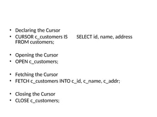 • Declaring the Cursor
• CURSOR c_customers IS SELECT id, name, address
FROM customers;
• Opening the Cursor
• OPEN c_customers;
• Fetching the Cursor
• FETCH c_customers INTO c_id, c_name, c_addr;
• Closing the Cursor
• CLOSE c_customers;
 