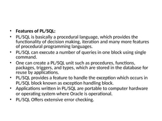 • Features of PL/SQL:
• PL/SQL is basically a procedural language, which provides the
functionality of decision making, iteration and many more features
of procedural programming languages.
• PL/SQL can execute a number of queries in one block using single
command.
• One can create a PL/SQL unit such as procedures, functions,
packages, triggers, and types, which are stored in the database for
reuse by applications.
• PL/SQL provides a feature to handle the exception which occurs in
PL/SQL block known as exception handling block.
• Applications written in PL/SQL are portable to computer hardware
or operating system where Oracle is operational.
• PL/SQL Offers extensive error checking.
 