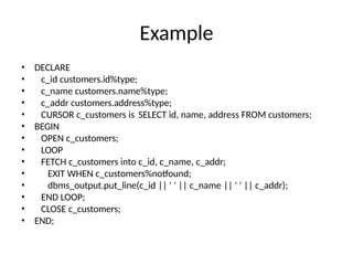 Example
• DECLARE
• c_id customers.id%type;
• c_name customers.name%type;
• c_addr customers.address%type;
• CURSOR c_customers is SELECT id, name, address FROM customers;
• BEGIN
• OPEN c_customers;
• LOOP
• FETCH c_customers into c_id, c_name, c_addr;
• EXIT WHEN c_customers%notfound;
• dbms_output.put_line(c_id || ' ' || c_name || ' ' || c_addr);
• END LOOP;
• CLOSE c_customers;
• END;
 