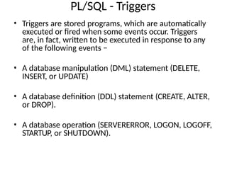 PL/SQL - Triggers
• Triggers are stored programs, which are automatically
executed or fired when some events occur. Triggers
are, in fact, written to be executed in response to any
of the following events −
• A database manipulation (DML) statement (DELETE,
INSERT, or UPDATE)
• A database definition (DDL) statement (CREATE, ALTER,
or DROP).
• A database operation (SERVERERROR, LOGON, LOGOFF,
STARTUP, or SHUTDOWN).
 