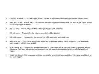 • CREATE [OR REPLACE] TRIGGER trigger_name − Creates or replaces an existing trigger with the trigger_name.
• {BEFORE | AFTER | INSTEAD OF} − This specifies when the trigger will be executed. The INSTEAD OF clause is used
for creating trigger on a view.
• {INSERT [OR] | UPDATE [OR] | DELETE} − This specifies the DML operation.
• [OF col_name] − This specifies the column name that will be updated.
• [ON table_name] − This specifies the name of the table associated with the trigger.
• [REFERENCING OLD AS o NEW AS n] − This allows you to refer new and old values for various DML statements,
such as INSERT, UPDATE, and DELETE.
• [FOR EACH ROW] − This specifies a row-level trigger, i.e., the trigger will be executed for each row being affected.
Otherwise the trigger will execute just once when the SQL statement is executed, which is called a table level
trigger.
• WHEN (condition) − This provides a condition for rows for which the trigger would fire. This clause is valid only for
row-level triggers.
 