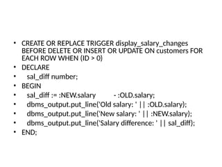 • CREATE OR REPLACE TRIGGER display_salary_changes
BEFORE DELETE OR INSERT OR UPDATE ON customers FOR
EACH ROW WHEN (ID > 0)
• DECLARE
• sal_diff number;
• BEGIN
• sal_diff := :NEW.salary - :OLD.salary;
• dbms_output.put_line('Old salary: ' || :OLD.salary);
• dbms_output.put_line('New salary: ' || :NEW.salary);
• dbms_output.put_line('Salary difference: ' || sal_diff);
• END;
 